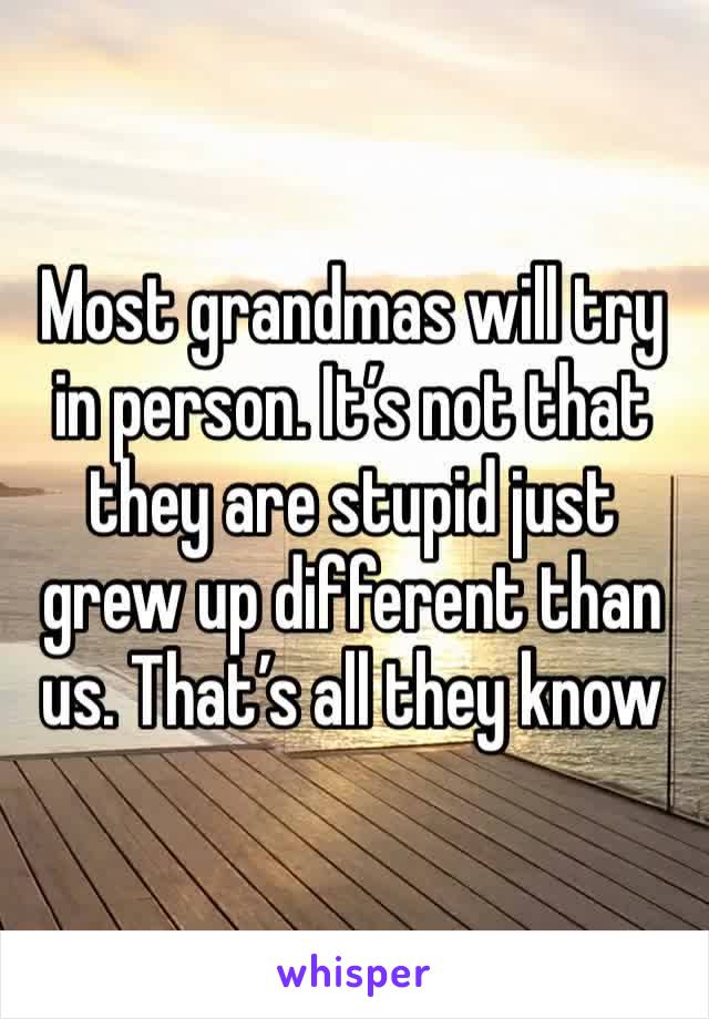 Most grandmas will try in person. It’s not that they are stupid just grew up different than us. That’s all they know