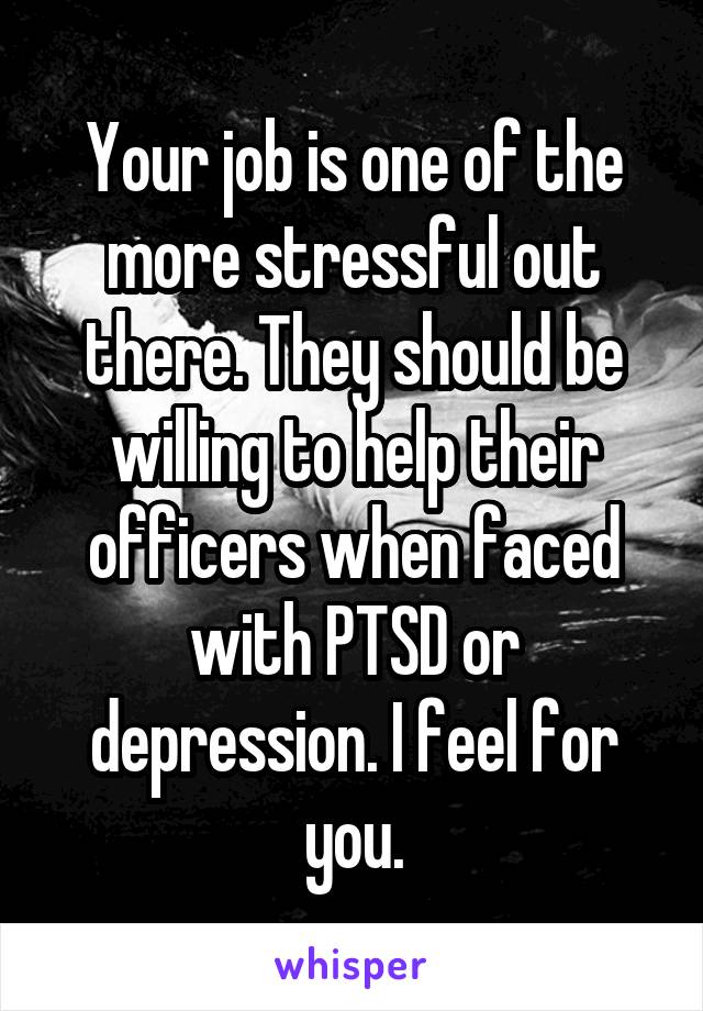 Your job is one of the more stressful out there. They should be willing to help their officers when faced with PTSD or depression. I feel for you.