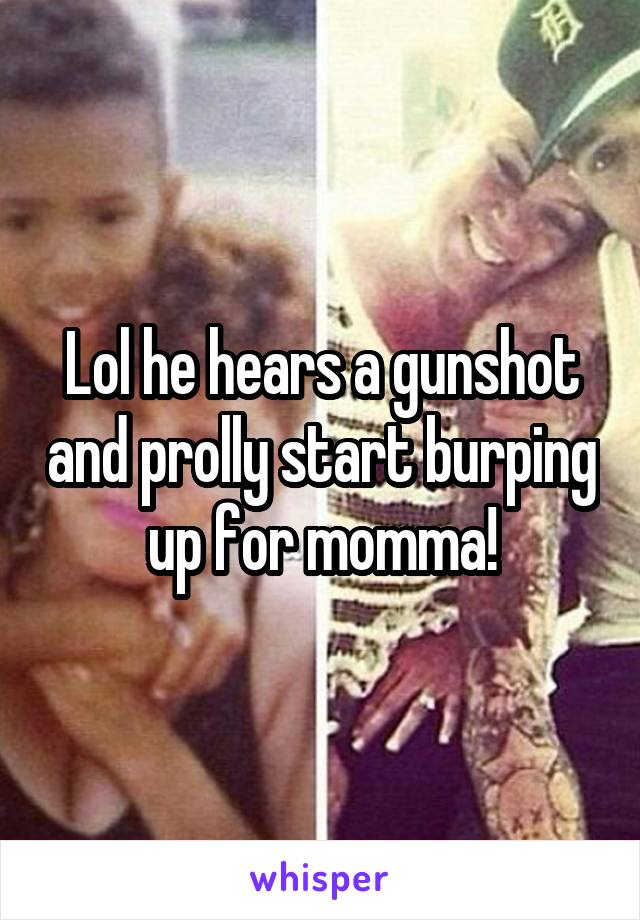 Lol he hears a gunshot and prolly start burping up for momma!