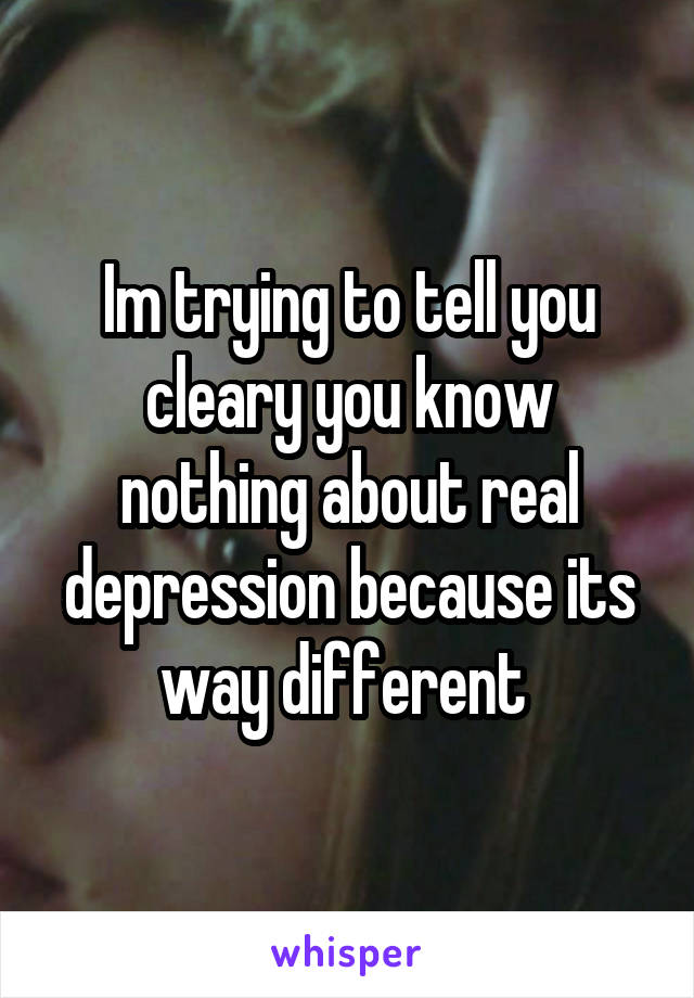 Im trying to tell you cleary you know nothing about real depression because its way different 