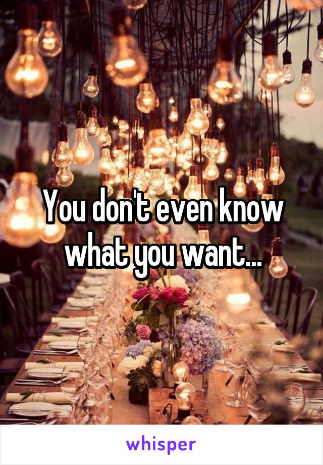 You don't even know what you want...