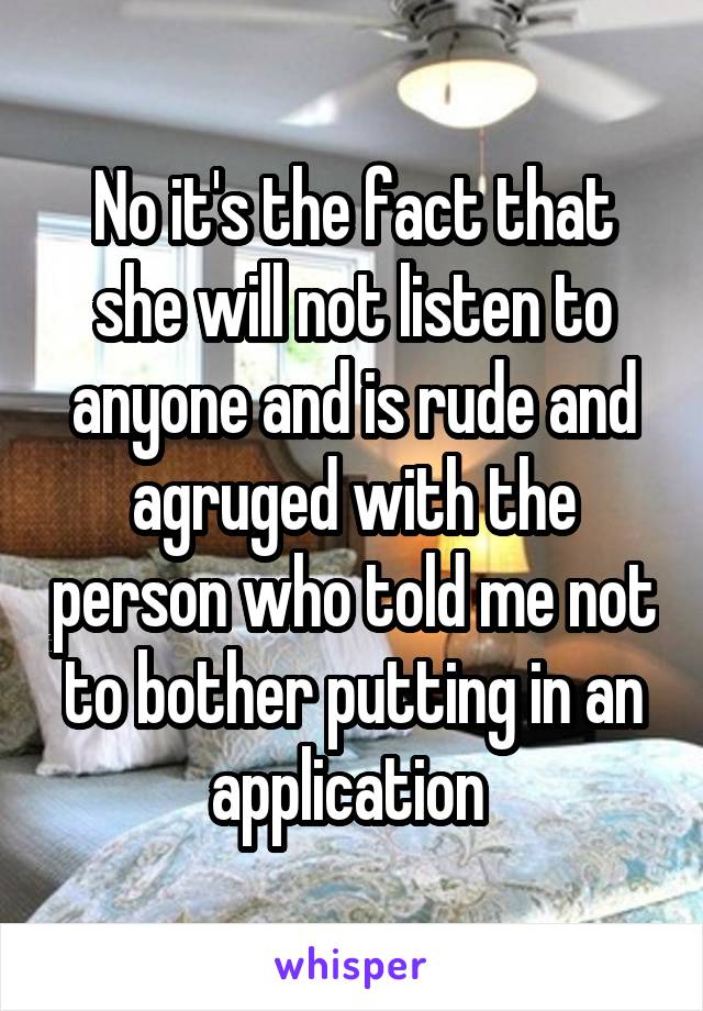 No it's the fact that she will not listen to anyone and is rude and agruged with the person who told me not to bother putting in an application 