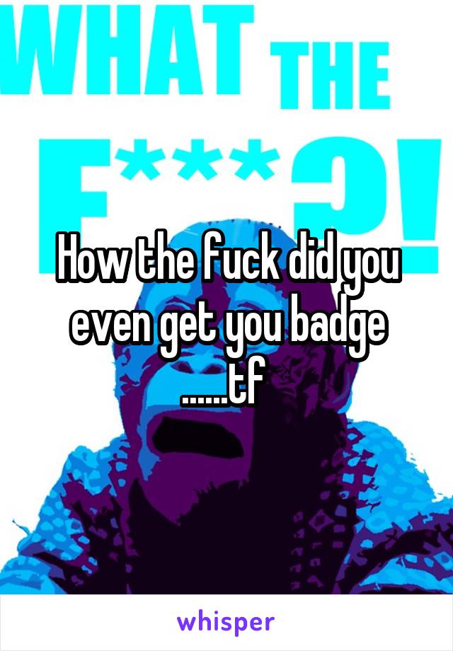 How the fuck did you even get you badge ......tf 