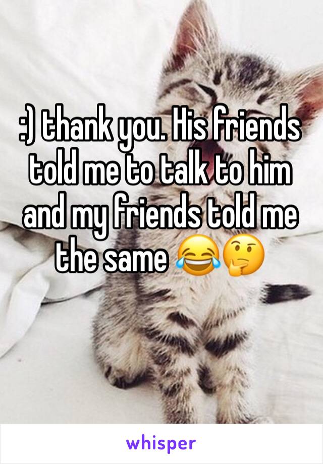 :) thank you. His friends told me to talk to him and my friends told me the same 😂🤔