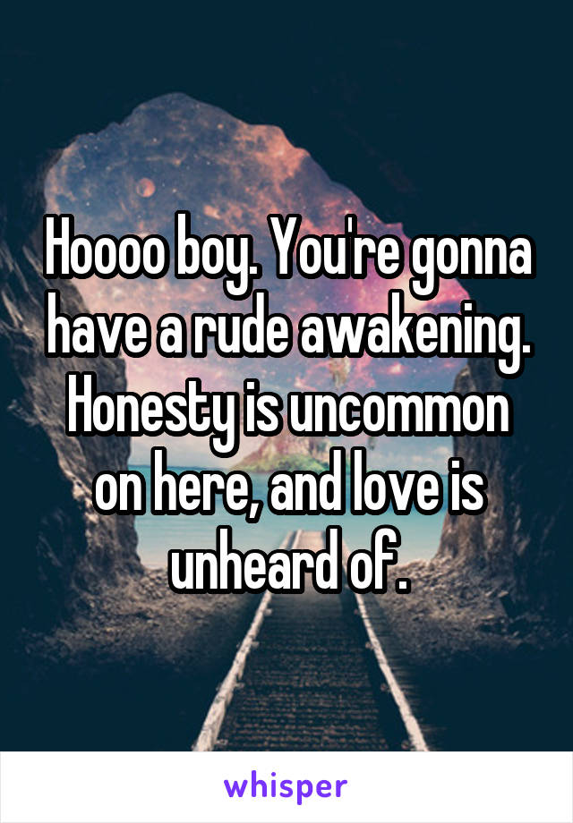 Hoooo boy. You're gonna have a rude awakening. Honesty is uncommon on here, and love is unheard of.