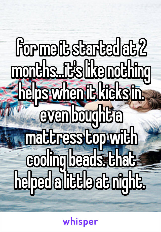 for me it started at 2 months...it's like nothing helps when it kicks in. even bought a mattress top with cooling beads. that helped a little at night. 
