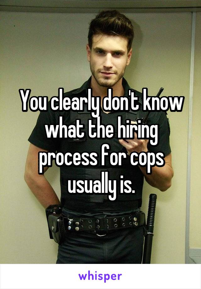 You clearly don't know what the hiring process for cops usually is.