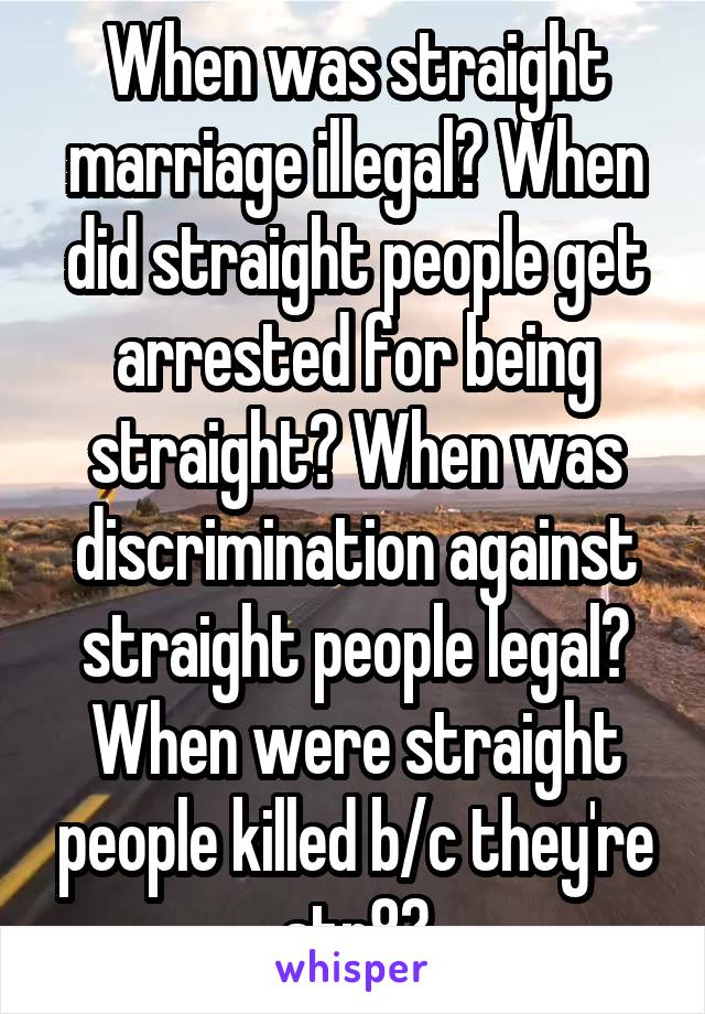 When was straight marriage illegal? When did straight people get arrested for being straight? When was discrimination against straight people legal? When were straight people killed b/c they're str8?