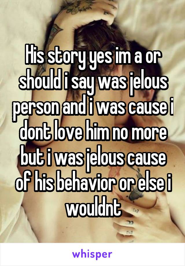 His story yes im a or should i say was jelous person and i was cause i dont love him no more but i was jelous cause of his behavior or else i wouldnt