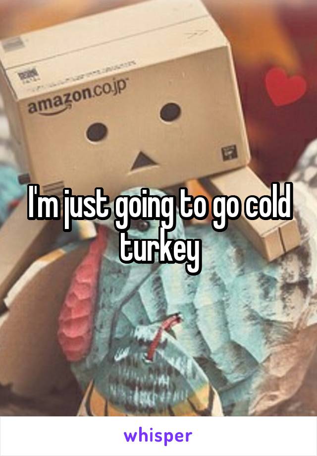 I'm just going to go cold turkey