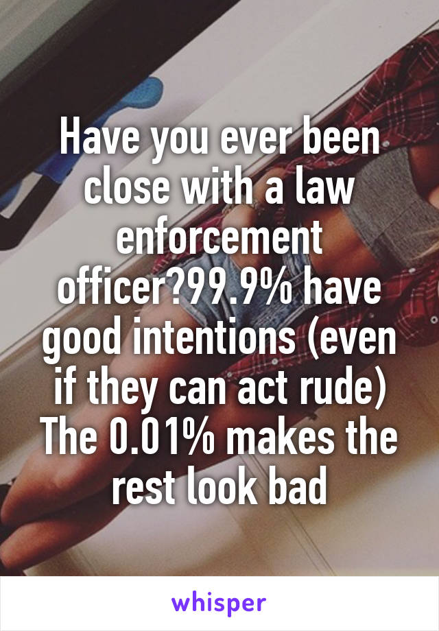 Have you ever been close with a law enforcement officer?99.9% have good intentions (even if they can act rude)
The 0.01% makes the rest look bad