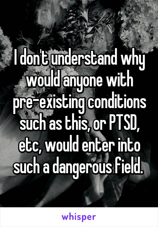 I don't understand why would anyone with pre-existing conditions such as this, or PTSD, etc, would enter into such a dangerous field. 