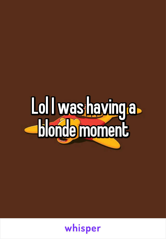 Lol I was having a blonde moment