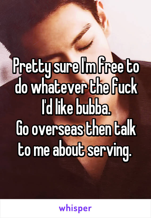 Pretty sure I'm free to do whatever the fuck I'd like bubba.
Go overseas then talk to me about serving. 