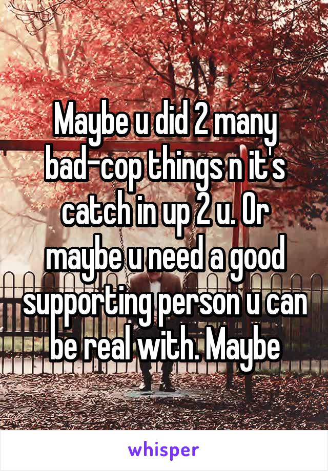 Maybe u did 2 many bad-cop things n it's catch in up 2 u. Or maybe u need a good supporting person u can be real with. Maybe