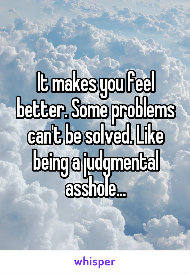 It makes you feel better. Some problems can't be solved. Like being a judgmental asshole...
