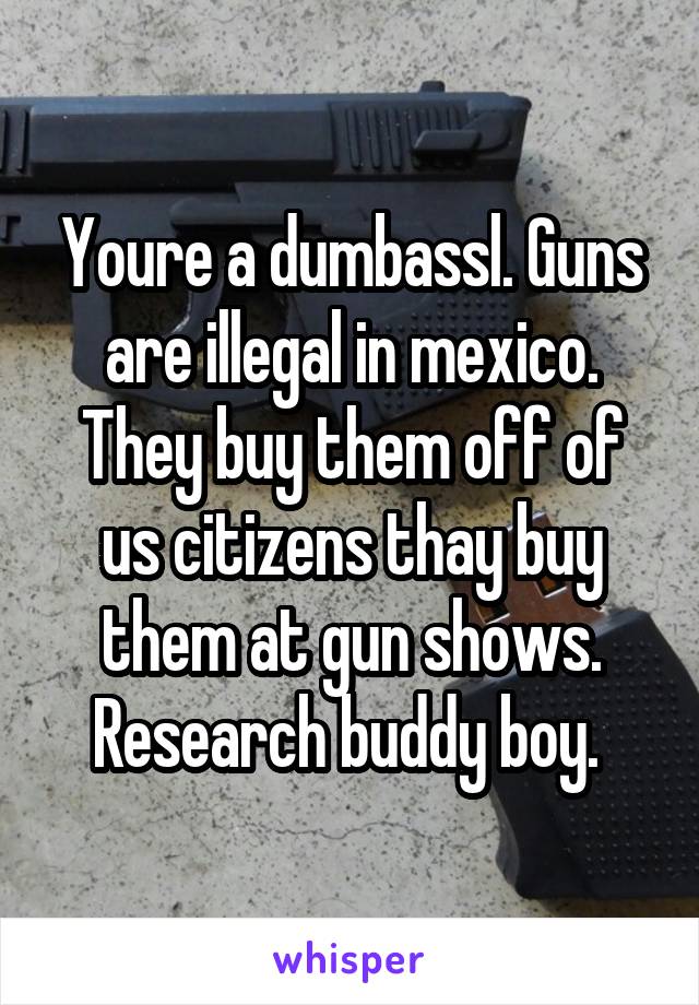 Youre a dumbassl. Guns are illegal in mexico. They buy them off of us citizens thay buy them at gun shows. Research buddy boy. 