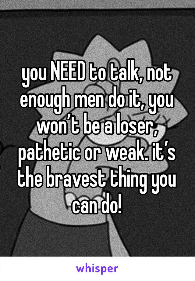 you NEED to talk, not enough men do it, you won’t be a loser, pathetic or weak. it’s the bravest thing you can do!