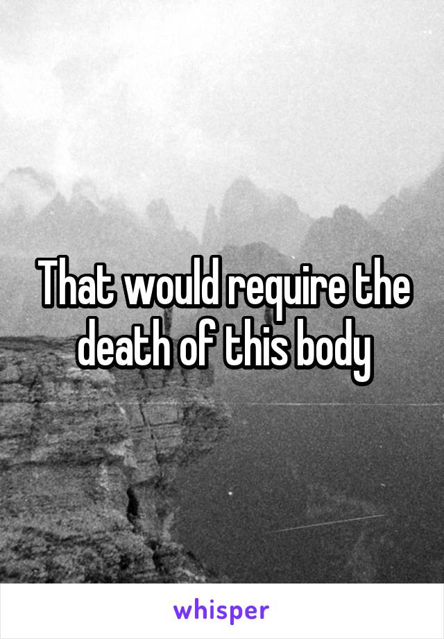 That would require the death of this body
