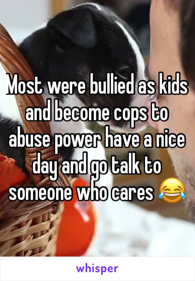 Most were bullied as kids and become cops to abuse power have a nice day and go talk to someone who cares 😂 