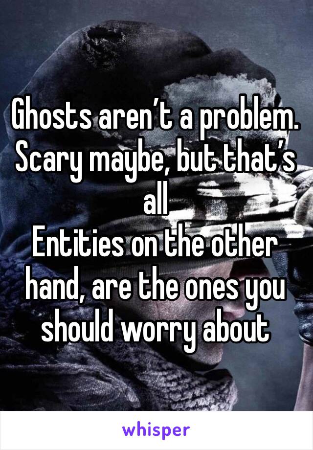Ghosts aren’t a problem. Scary maybe, but that’s all
Entities on the other hand, are the ones you should worry about