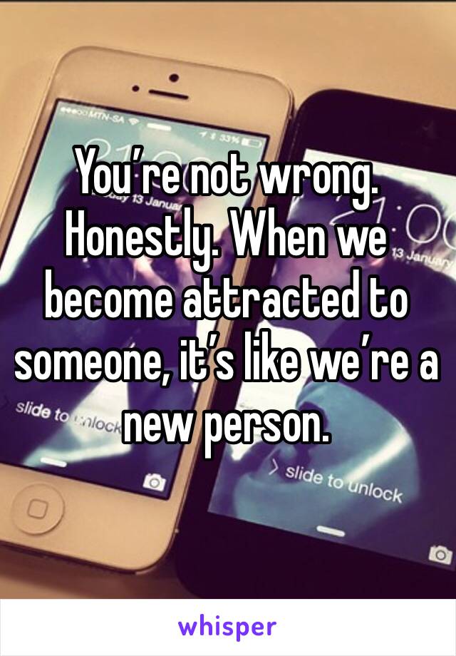 You’re not wrong. Honestly. When we become attracted to someone, it’s like we’re a new person. 