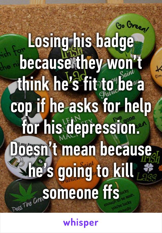 Losing his badge because they won’t think he’s fit to be a cop if he asks for help for his depression. Doesn’t mean because he’s going to kill someone ffs