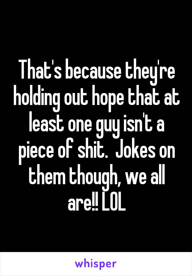 That's because they're holding out hope that at least one guy isn't a piece of shit.  Jokes on them though, we all are!! LOL