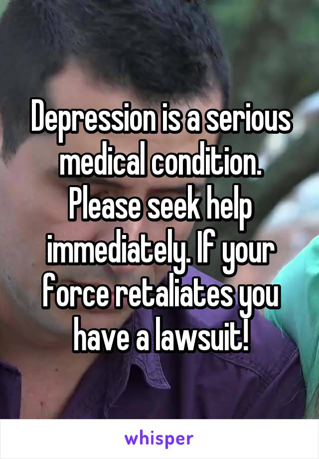 Depression is a serious medical condition. Please seek help immediately. If your force retaliates you have a lawsuit!