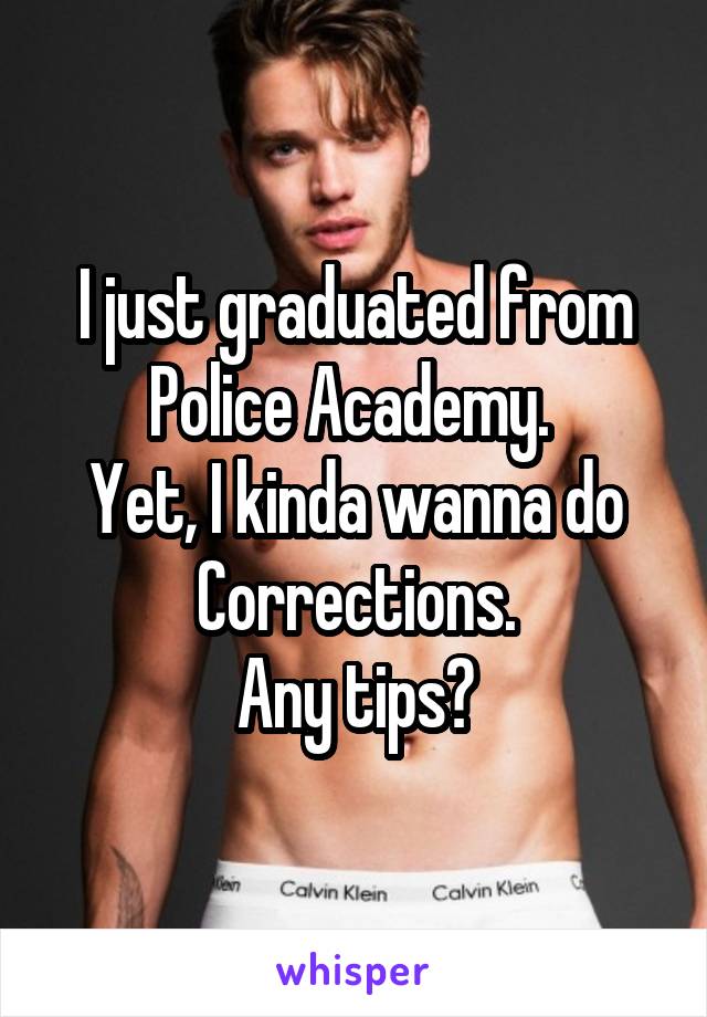 I just graduated from Police Academy. 
Yet, I kinda wanna do Corrections.
Any tips?