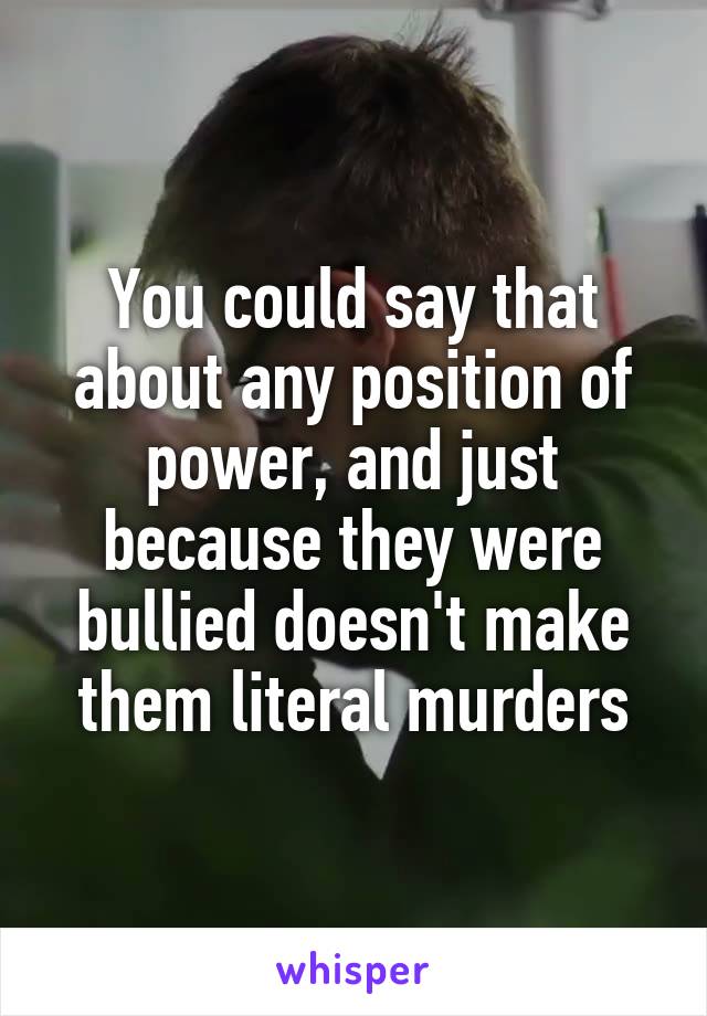 You could say that about any position of power, and just because they were bullied doesn't make them literal murders