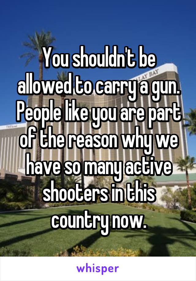 You shouldn't be allowed to carry a gun. People like you are part of the reason why we have so many active shooters in this country now.