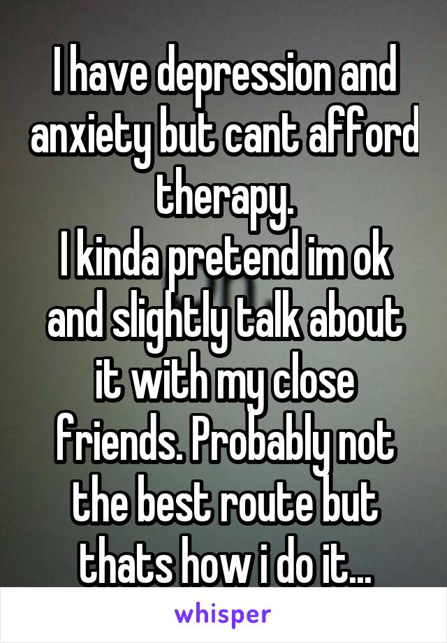 I have depression and anxiety but cant afford therapy.
I kinda pretend im ok and slightly talk about it with my close friends. Probably not the best route but thats how i do it...