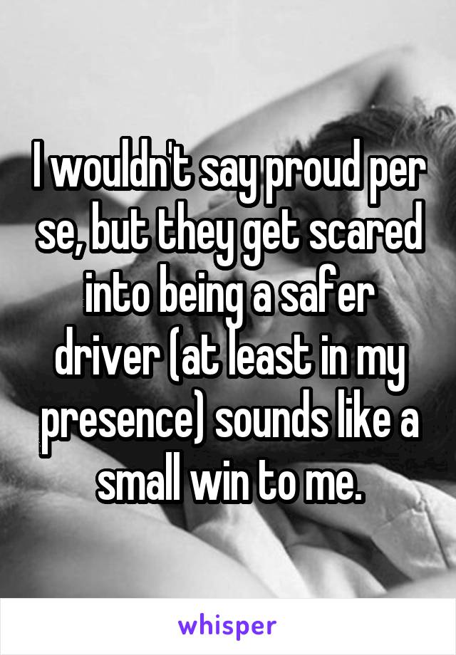 I wouldn't say proud per se, but they get scared into being a safer driver (at least in my presence) sounds like a small win to me.