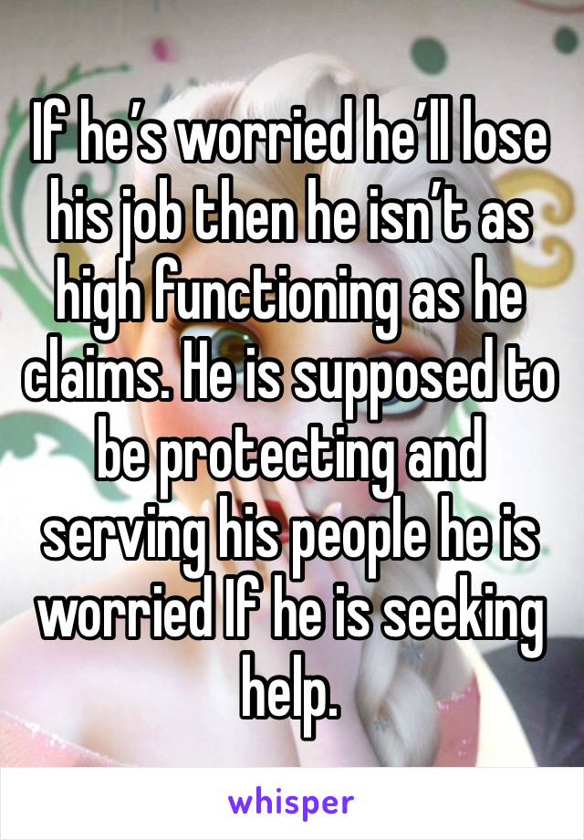 If he’s worried he’ll lose his job then he isn’t as high functioning as he claims. He is supposed to be protecting and serving his people he is worried If he is seeking help. 