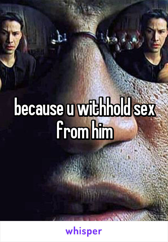 because u withhold sex from him