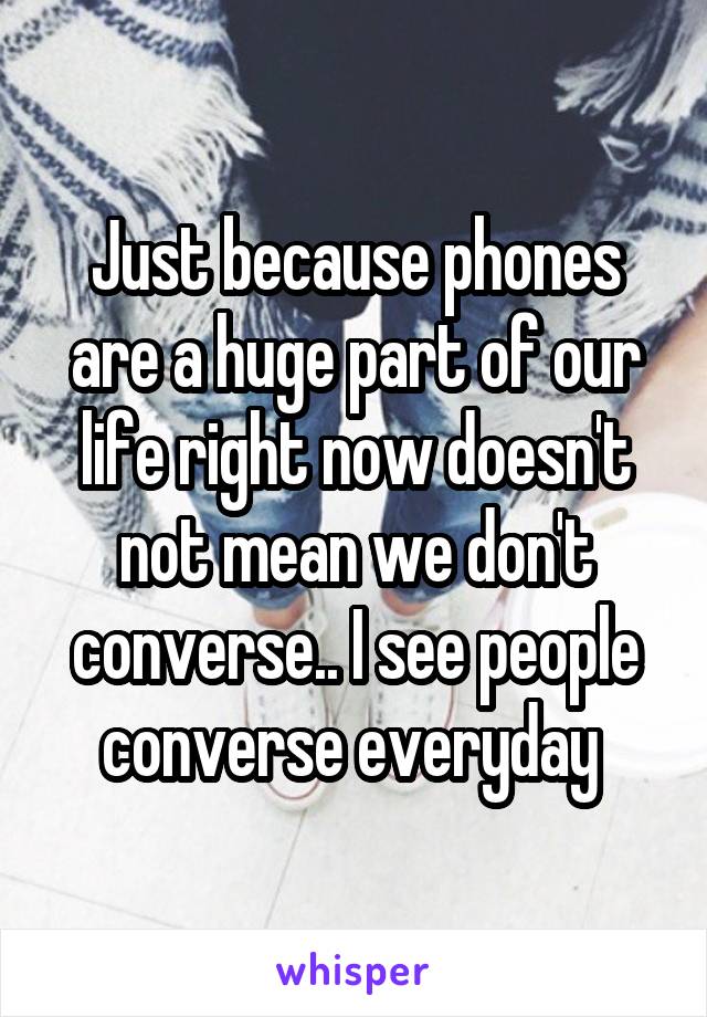 Just because phones are a huge part of our life right now doesn't not mean we don't converse.. I see people converse everyday 