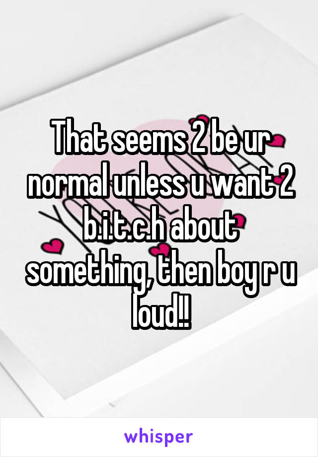 That seems 2 be ur normal unless u want 2 b.i.t.c.h about something, then boy r u loud!!