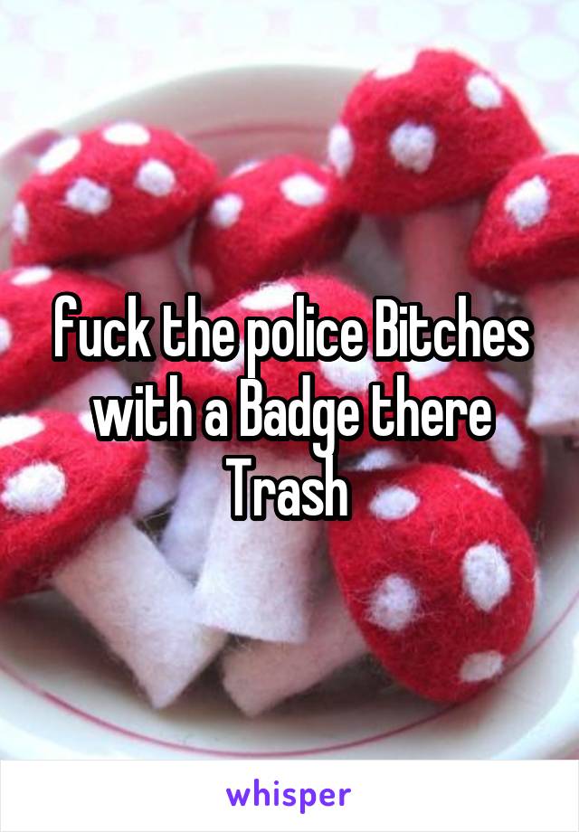 fuck the police Bitches with a Badge there Trash 