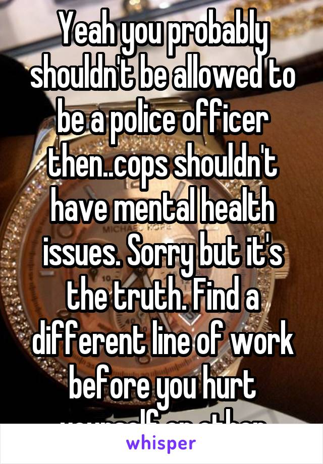 Yeah you probably shouldn't be allowed to be a police officer then..cops shouldn't have mental health issues. Sorry but it's the truth. Find a different line of work before you hurt yourself or other