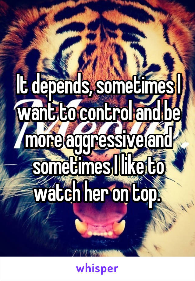 It depends, sometimes I want to control and be more aggressive and sometimes I like to watch her on top. 