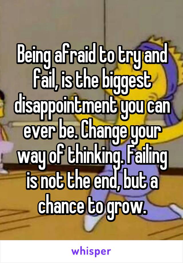 Being afraid to try and fail, is the biggest disappointment you can ever be. Change your way of thinking. Failing is not the end, but a chance to grow.