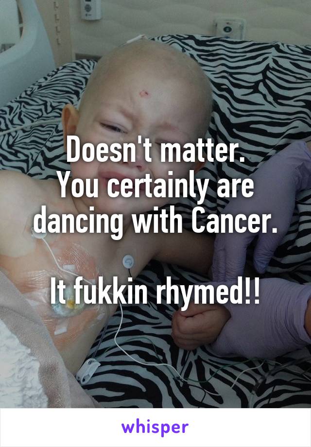 Doesn't matter.
You certainly are dancing with Cancer.

It fukkin rhymed!!