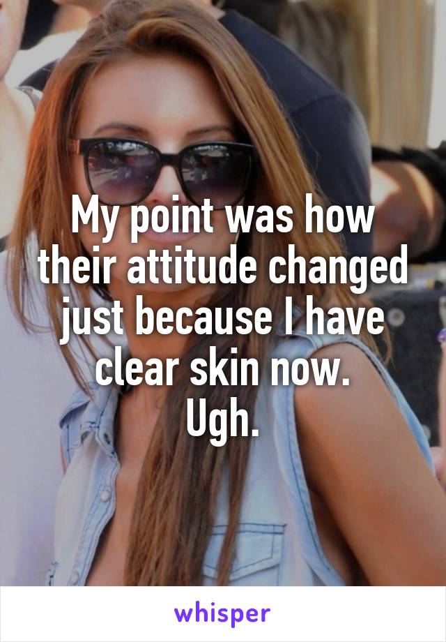 My point was how their attitude changed just because I have clear skin now.
Ugh.