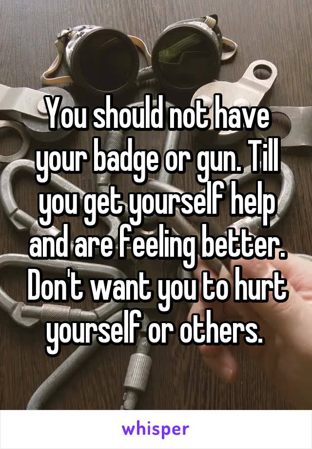 You should not have your badge or gun. Till you get yourself help and are feeling better. Don't want you to hurt yourself or others. 