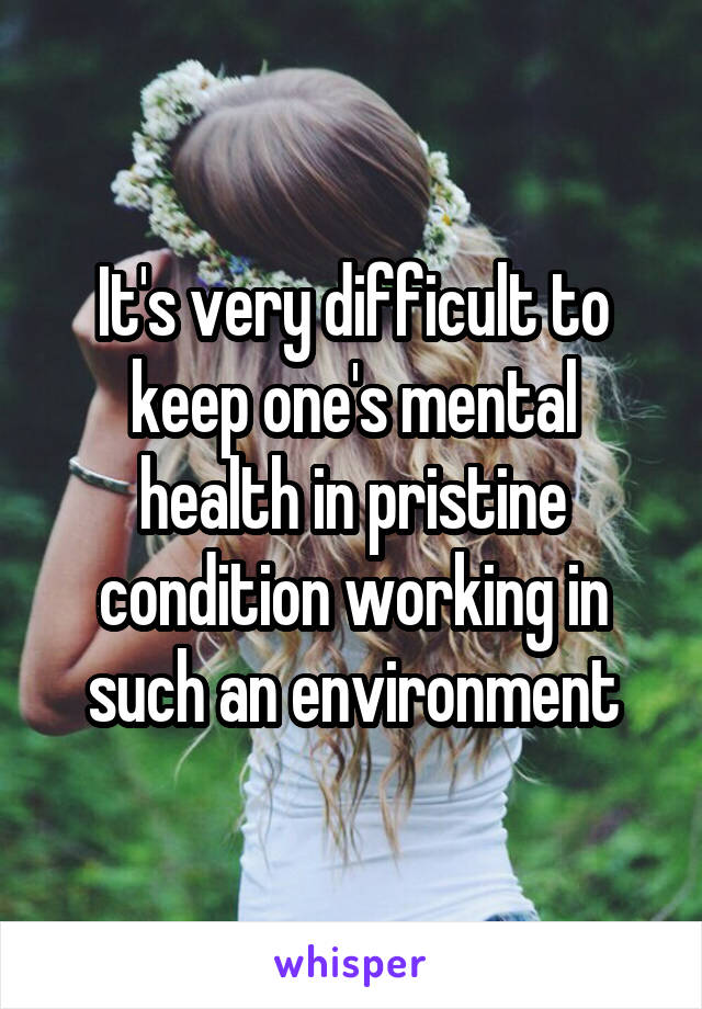 It's very difficult to keep one's mental health in pristine condition working in such an environment