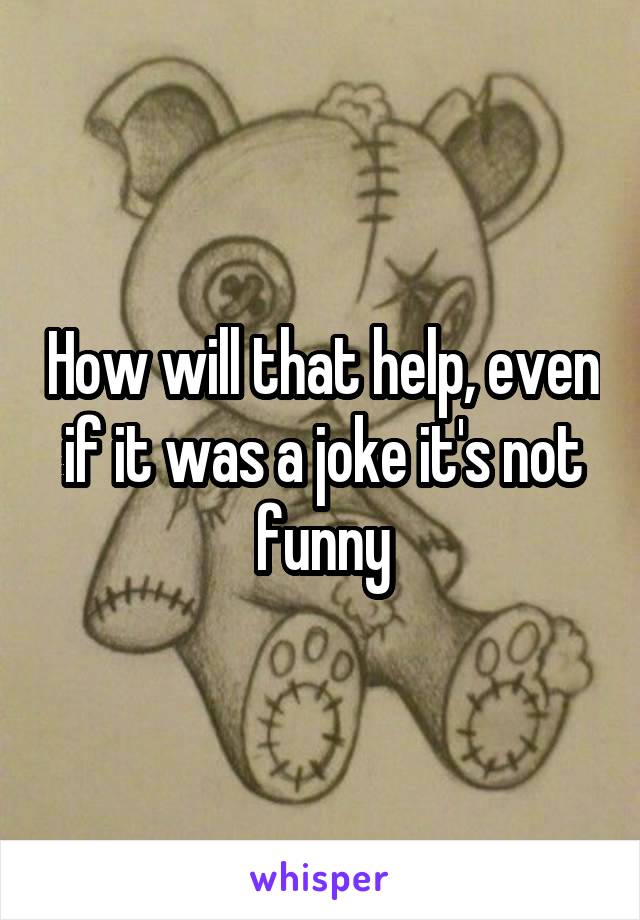 How will that help, even if it was a joke it's not funny