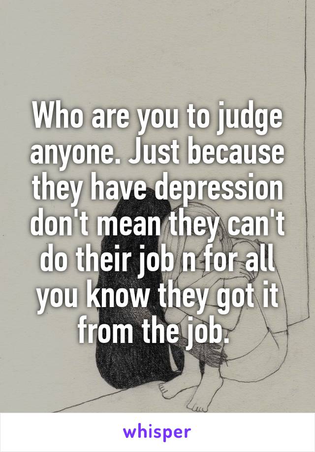 Who are you to judge anyone. Just because they have depression don't mean they can't do their job n for all you know they got it from the job. 