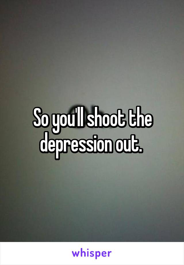 So you'll shoot the depression out. 