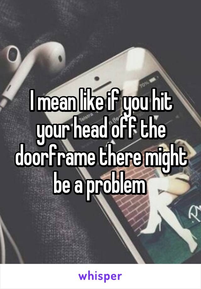 I mean like if you hit your head off the doorframe there might be a problem 